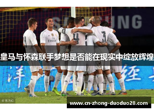 皇马与怀森联手梦想是否能在现实中绽放辉煌