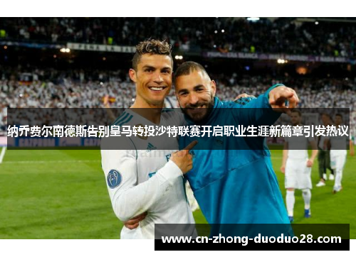 纳乔费尔南德斯告别皇马转投沙特联赛开启职业生涯新篇章引发热议