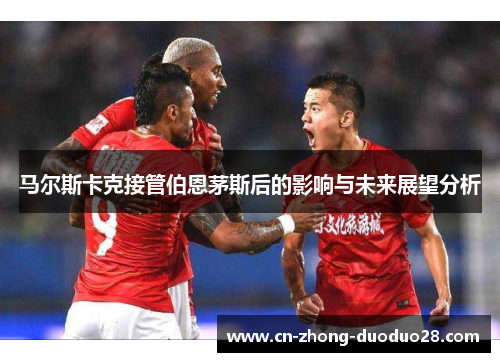 马尔斯卡克接管伯恩茅斯后的影响与未来展望分析